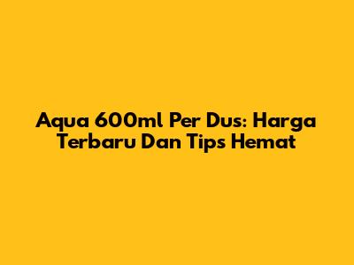 Aqua 600ml Per Dus: Harga Terbaru Dan Tips Hemat