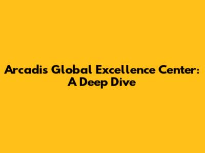 Arcadis Global Excellence Center: A Deep Dive