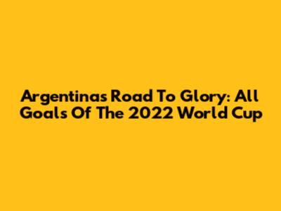 Argentina's Road To Glory: All Goals Of The 2022 World Cup