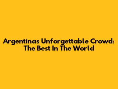 Argentina's Unforgettable Crowd: The Best In The World