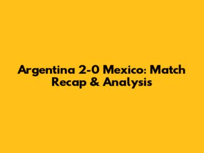 Argentina 2-0 Mexico: Match Recap & Analysis