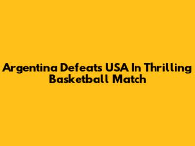 Argentina Defeats USA In Thrilling Basketball Match