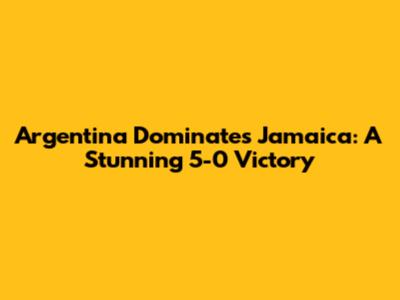 Argentina Dominates Jamaica: A Stunning 5-0 Victory