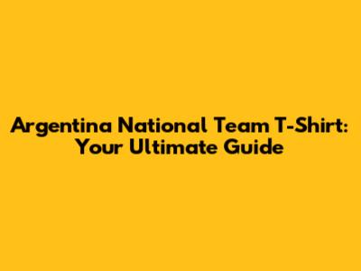 Argentina National Team T-Shirt: Your Ultimate Guide