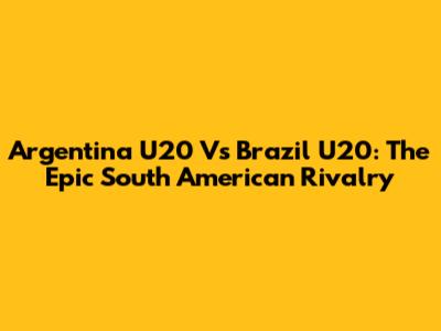 Argentina U20 Vs Brazil U20: The Epic South American Rivalry
