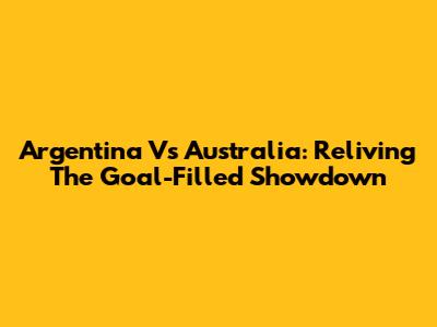 Argentina Vs Australia: Reliving The Goal-Filled Showdown