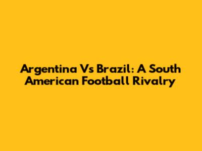 Argentina Vs Brazil: A South American Football Rivalry