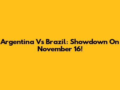 Argentina Vs Brazil: Showdown On November 16!