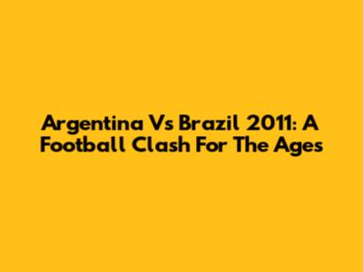Argentina Vs Brazil 2011: A Football Clash For The Ages