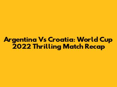 Argentina Vs Croatia: World Cup 2022 Thrilling Match Recap