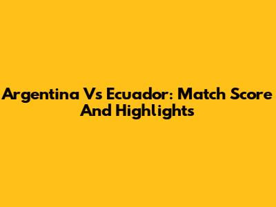 Argentina Vs Ecuador: Match Score And Highlights