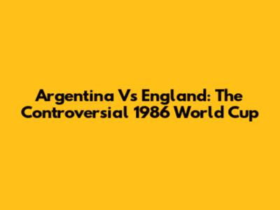 Argentina Vs England: The Controversial 1986 World Cup