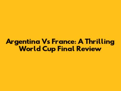 Argentina Vs France: A Thrilling World Cup Final Review