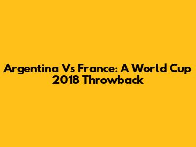 Argentina Vs France: A World Cup 2018 Throwback
