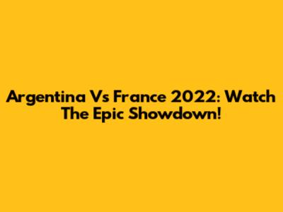 Argentina Vs France 2022: Watch The Epic Showdown!