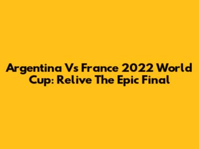 Argentina Vs France 2022 World Cup: Relive The Epic Final