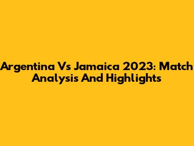 Argentina Vs Jamaica 2023: Match Analysis And Highlights