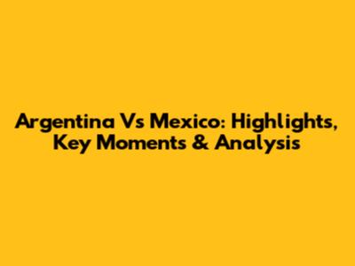 Argentina Vs Mexico: Highlights, Key Moments & Analysis