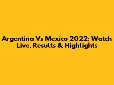 Argentina Vs Mexico 2022: Watch Live, Results & Highlights