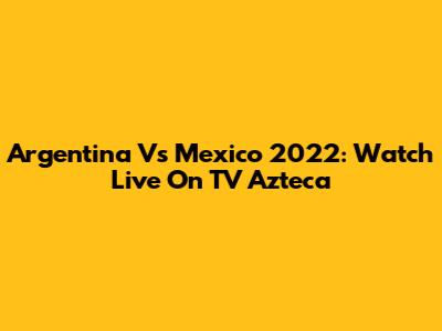 Argentina Vs Mexico 2022: Watch Live On TV Azteca