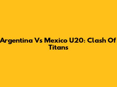 Argentina Vs Mexico U20: Clash Of Titans
