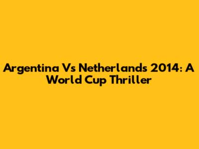 Argentina Vs Netherlands 2014: A World Cup Thriller
