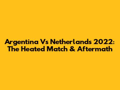 Argentina Vs Netherlands 2022: The Heated Match & Aftermath