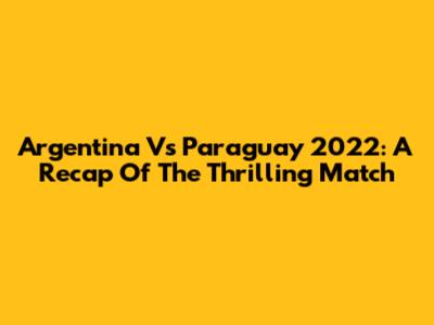 Argentina Vs Paraguay 2022: A Recap Of The Thrilling Match