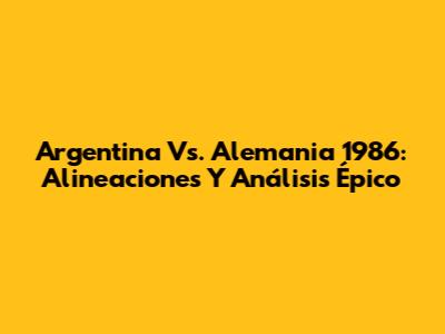 Argentina Vs. Alemania 1986: Alineaciones Y Análisis Épico