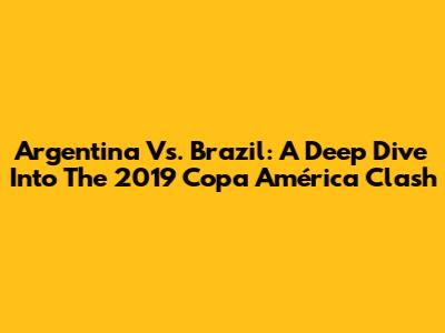 Argentina Vs. Brazil: A Deep Dive Into The 2019 Copa América Clash