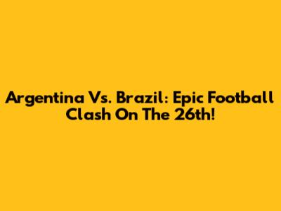 Argentina Vs. Brazil: Epic Football Clash On The 26th!