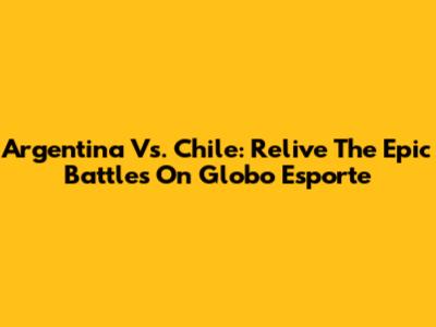 Argentina Vs. Chile: Relive The Epic Battles On Globo Esporte