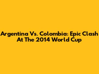 Argentina Vs. Colombia: Epic Clash At The 2014 World Cup