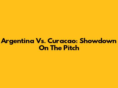 Argentina Vs. Curacao: Showdown On The Pitch