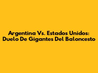 Argentina Vs. Estados Unidos: Duelo De Gigantes Del Baloncesto