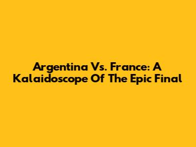 Argentina Vs. France: A Kalaidoscope Of The Epic Final