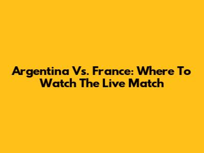 Argentina Vs. France: Where To Watch The Live Match