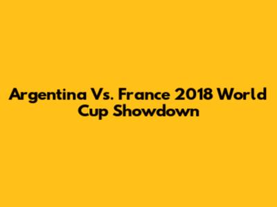 Argentina Vs. France 2018 World Cup Showdown