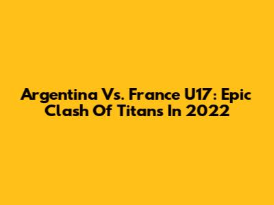 Argentina Vs. France U17: Epic Clash Of Titans In 2022