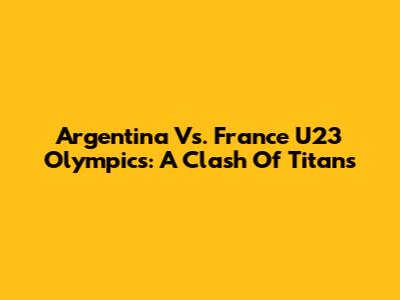 Argentina Vs. France U23 Olympics: A Clash Of Titans