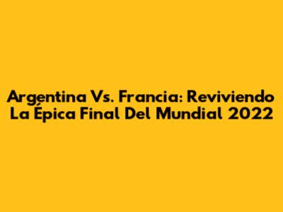 Argentina Vs. Francia: Reviviendo La Épica Final Del Mundial 2022