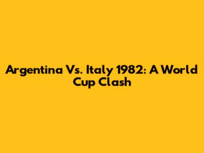 Argentina Vs. Italy 1982: A World Cup Clash