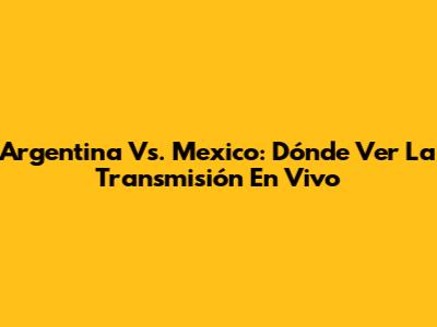 Argentina Vs. Mexico: Dónde Ver La Transmisión En Vivo