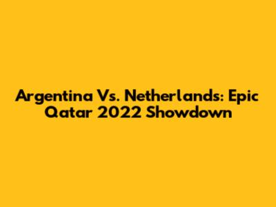 Argentina Vs. Netherlands: Epic Qatar 2022 Showdown