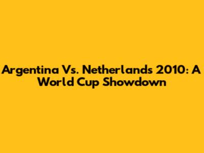Argentina Vs. Netherlands 2010: A World Cup Showdown