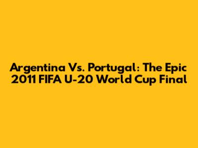Argentina Vs. Portugal: The Epic 2011 FIFA U-20 World Cup Final