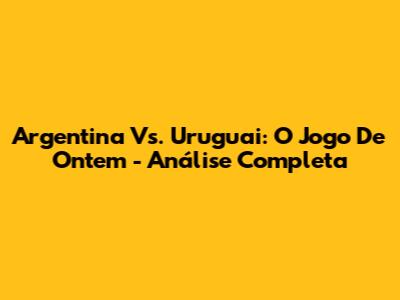 Argentina Vs. Uruguai: O Jogo De Ontem - Análise Completa