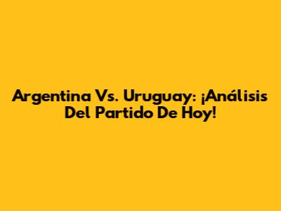 Argentina Vs. Uruguay: ¡Análisis Del Partido De Hoy!