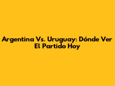 Argentina Vs. Uruguay: Dónde Ver El Partido Hoy