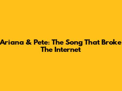 Ariana & Pete: The Song That Broke The Internet